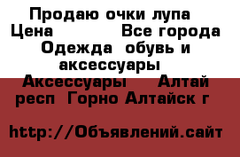 Продаю очки лупа › Цена ­ 2 500 - Все города Одежда, обувь и аксессуары » Аксессуары   . Алтай респ.,Горно-Алтайск г.